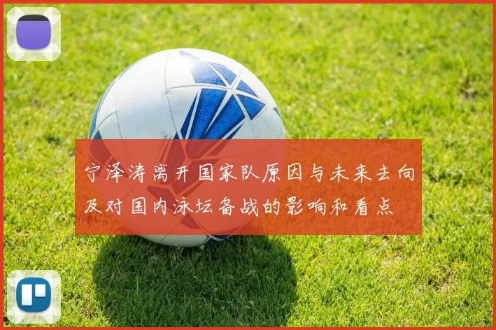 宁泽涛离开国家队原因与未来去向及对国内泳坛备战的影响和看点