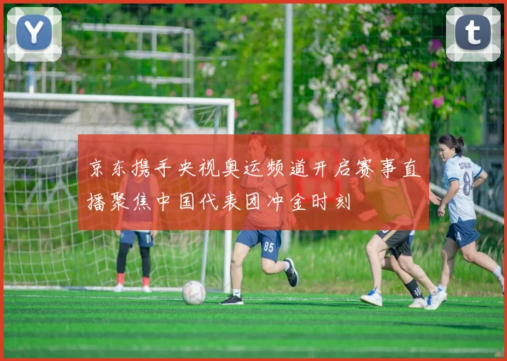 京东携手央视奥运频道开启赛事直播聚焦中国代表团冲金时刻