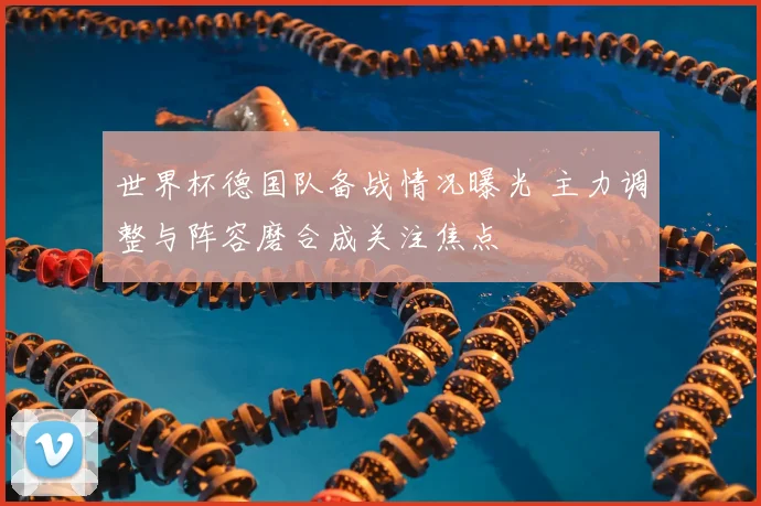 世界杯德国队备战情况曝光 主力调整与阵容磨合成关注焦点
