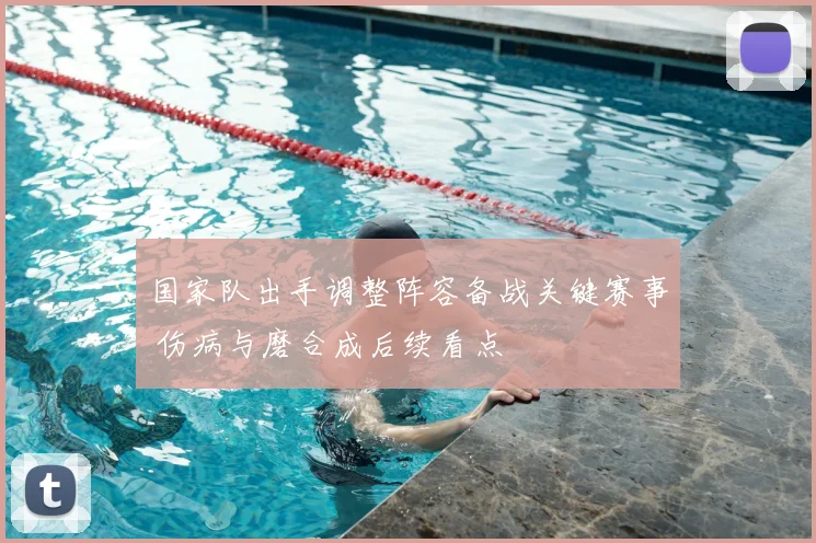 国家队出手调整阵容备战关键赛事 伤病与磨合成后续看点
