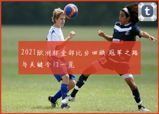 2021欧洲杯全部比分回顾 冠军之路与关键冷门一览