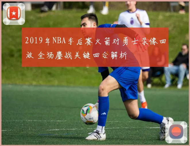 2019年NBA季后赛火箭对勇士录像回放 全场鏖战关键回合解析