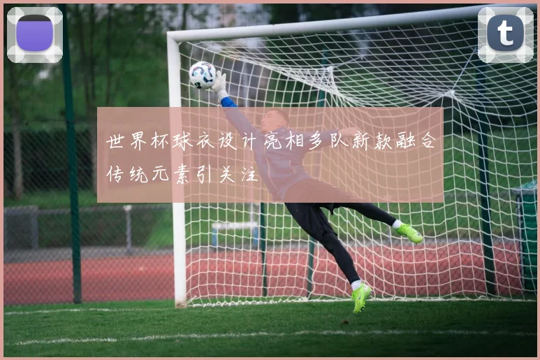 世界杯球衣设计亮相多队新款融合传统元素引关注