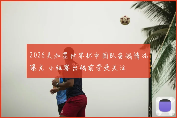2026美加墨世界杯中国队备战情况曝光 小组赛出线前景受关注