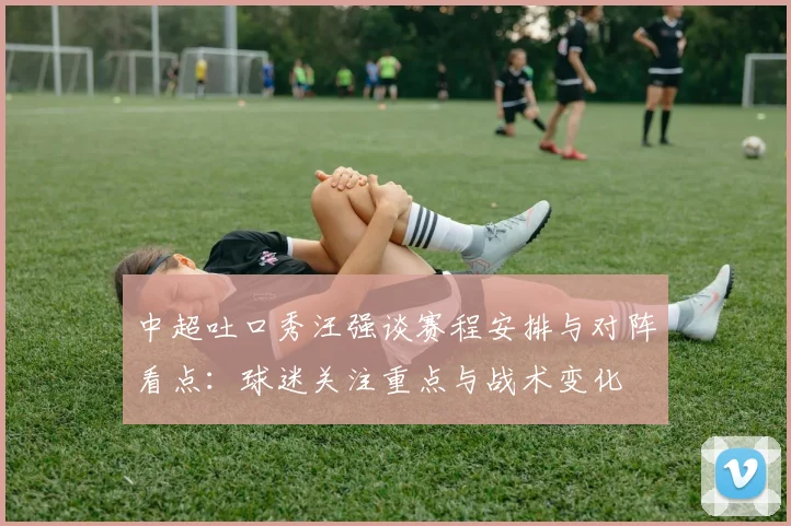 中超吐口秀汪强谈赛程安排与对阵看点：球迷关注重点与战术变化