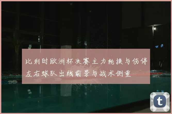 比利时欧洲杯决赛主力轮换与伤停左右球队出线前景与战术侧重