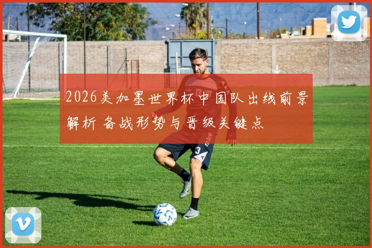 2026美加墨世界杯中国队出线前景解析 备战形势与晋级关键点