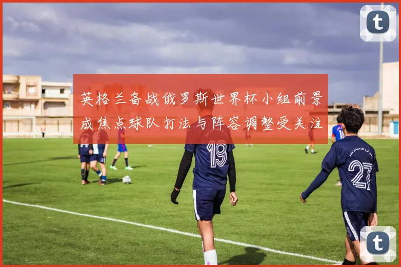 英格兰备战俄罗斯世界杯小组前景成焦点球队打法与阵容调整受关注