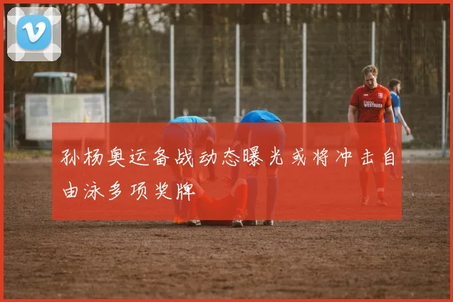 孙杨奥运备战动态曝光或将冲击自由泳多项奖牌