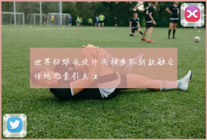 世界杯球衣设计亮相多队新款融合传统元素引关注