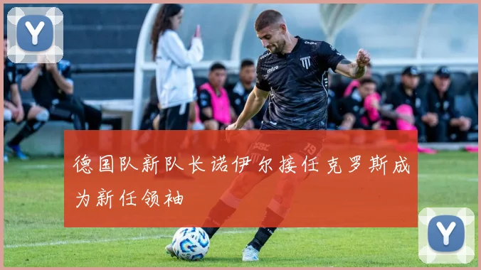 德国队新队长诺伊尔接任克罗斯成为新任领袖