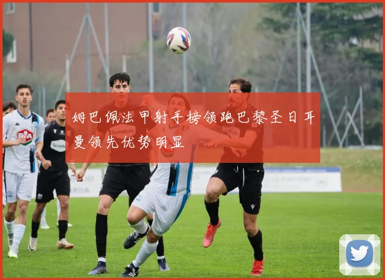 姆巴佩法甲射手榜领跑巴黎圣日耳曼领先优势明显