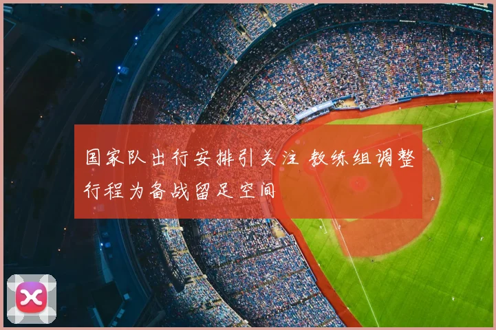 国家队出行安排引关注 教练组调整行程为备战留足空间