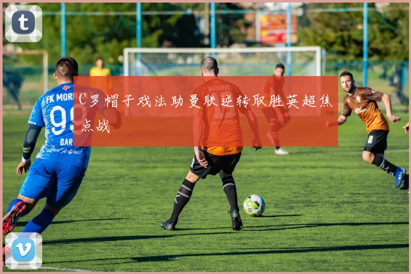 C罗帽子戏法助曼联逆转取胜英超焦点战