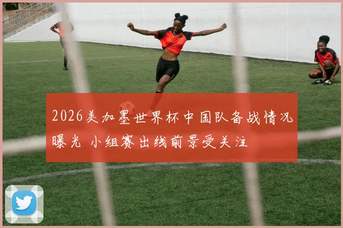 2026美加墨世界杯中国队备战情况曝光 小组赛出线前景受关注