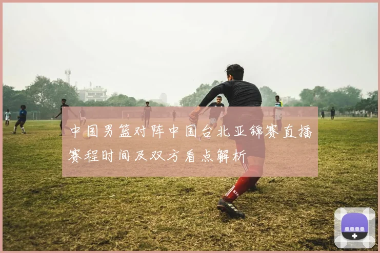 中国男篮对阵中国台北亚锦赛直播赛程时间及双方看点解析