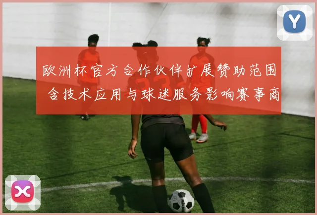 欧洲杯官方合作伙伴扩展赞助范围 含技术应用与球迷服务影响赛事商业化