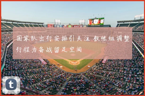 国家队出行安排引关注 教练组调整行程为备战留足空间