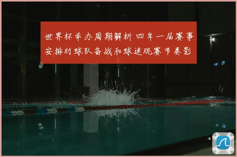 世界杯举办周期解析 四年一届赛事安排对球队备战和球迷观赛节奏影响