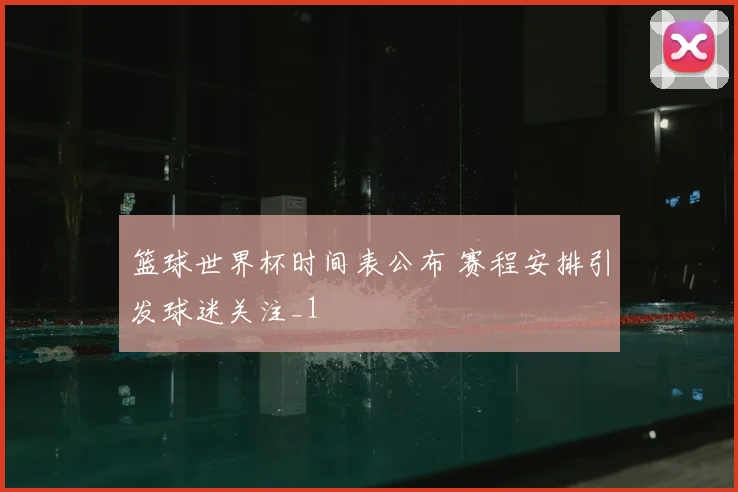 篮球世界杯时间表公布 赛程安排引发球迷关注_1
