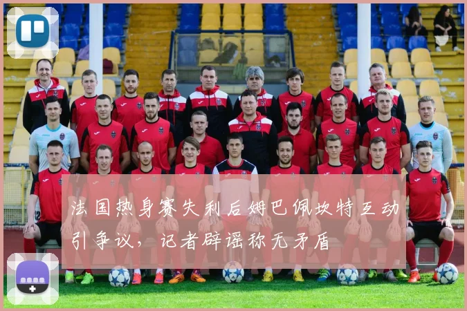 法国热身赛失利后姆巴佩坎特互动引争议,记者辟谣称无矛盾