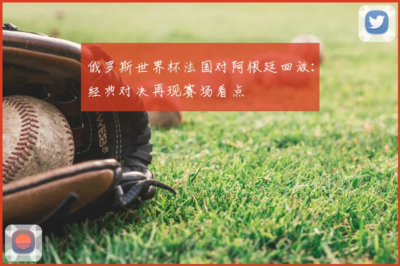 俄罗斯世界杯法国对阿根廷回放：经典对决再现赛场看点