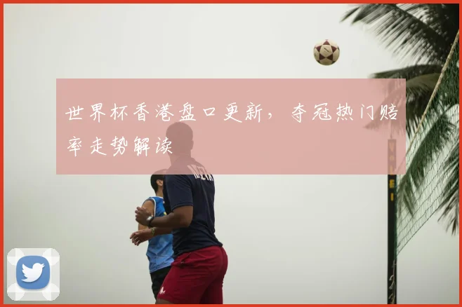 世界杯香港盘口更新,夺冠热门赔率走势解读