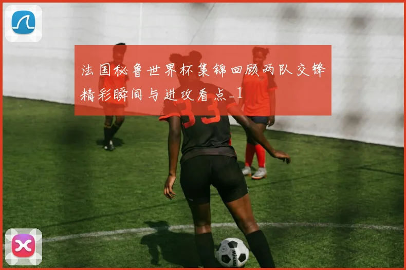 法国秘鲁世界杯集锦回顾两队交锋精彩瞬间与进攻看点_1