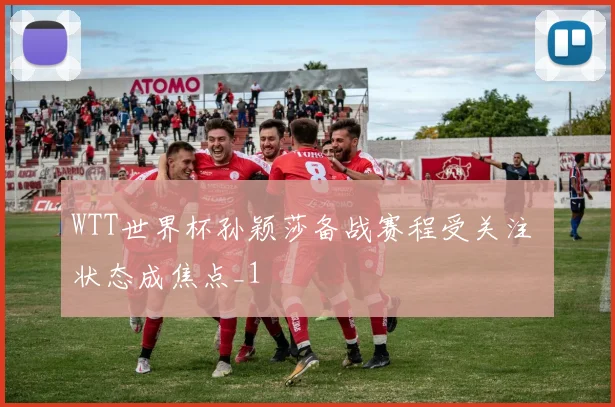 WTT世界杯孙颖莎备战赛程受关注 状态成焦点_1