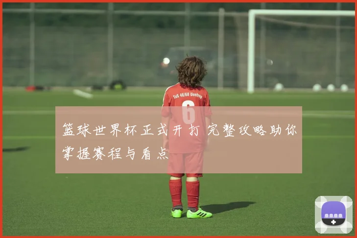 篮球世界杯正式开打 完整攻略助你掌握赛程与看点