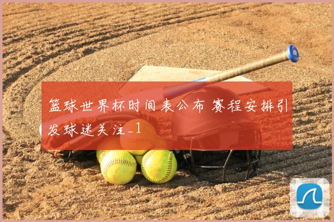 篮球世界杯时间表公布 赛程安排引发球迷关注_1
