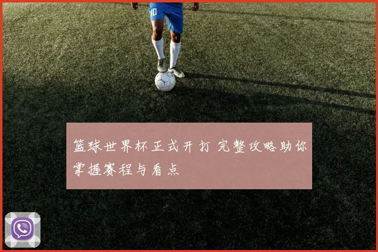 篮球世界杯正式开打 完整攻略助你掌握赛程与看点
