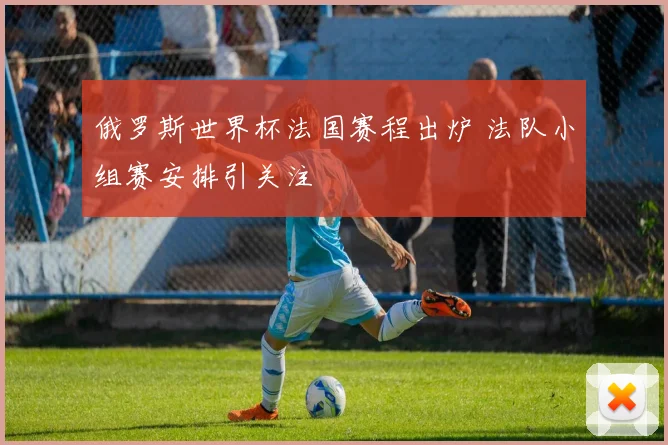 俄罗斯世界杯法国赛程出炉 法队小组赛安排引关注