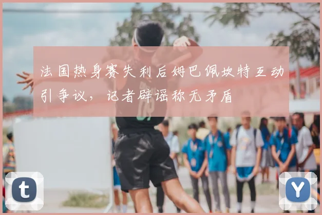 法国热身赛失利后姆巴佩坎特互动引争议,记者辟谣称无矛盾