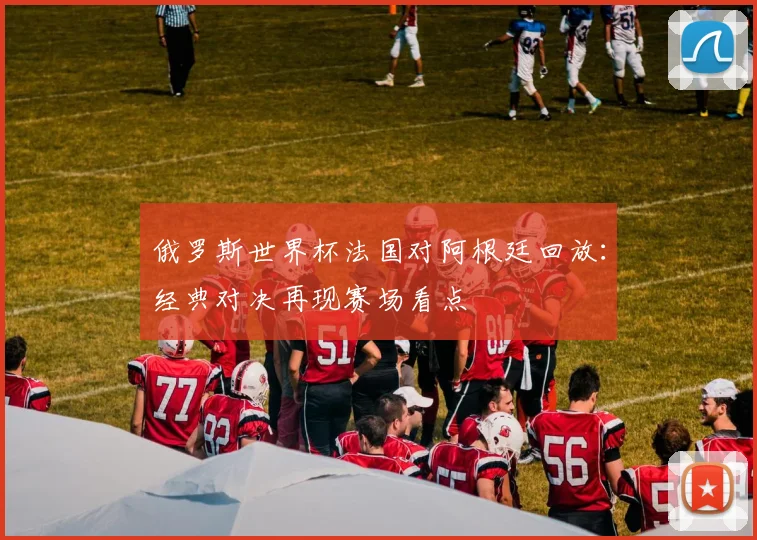 俄罗斯世界杯法国对阿根廷回放：经典对决再现赛场看点